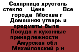 Сахарница хрусталь стекло  › Цена ­ 100 - Все города, Москва г. Домашняя утварь и предметы быта » Посуда и кухонные принадлежности   . Амурская обл.,Михайловский р-н
